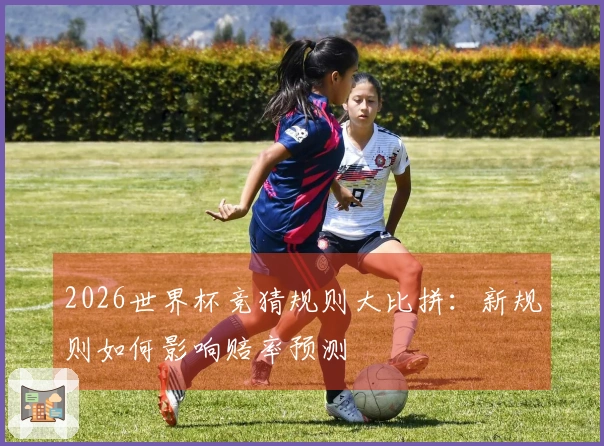 2026世界杯竞猜规则大比拼：新规则如何影响赔率预测